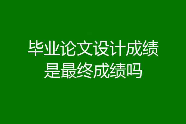 毕业论文设计成绩是最终成绩吗