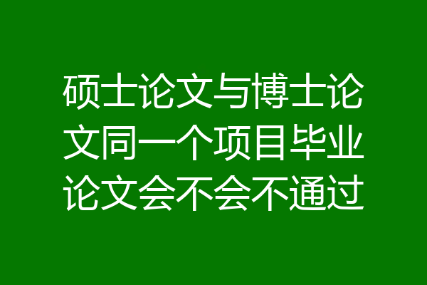 硕士论文与博士论文同一个项目毕业论文会不会不通过