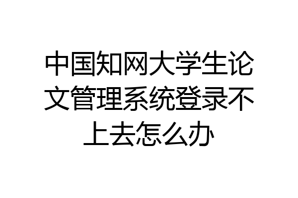 中国知网大学生论文管理系统登录不上去怎么办