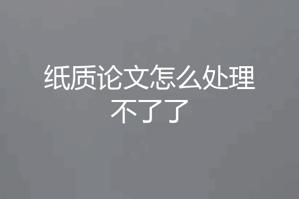 纸质论文怎么处理不了了