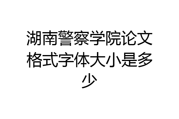 湖南警察学院论文格式字体大小是多少