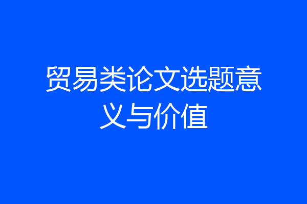 贸易类论文选题意义与价值