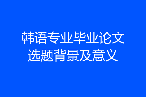 韩语专业毕业论文选题背景及意义