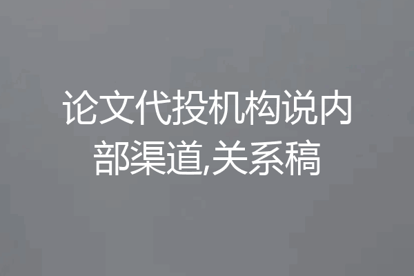 论文代投机构说内部渠道,关系稿