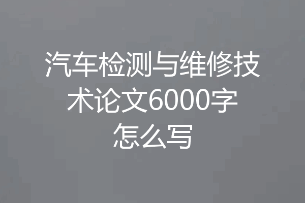 汽车检测与维修技术论文6000字怎么写
