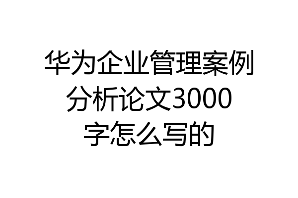 华为企业管理案例分析论文3000字怎么写的