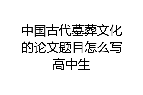 中国古代墓葬文化的论文题目怎么写高中生