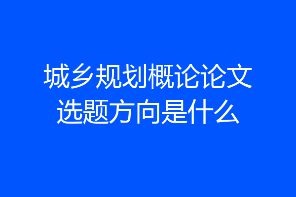 城乡规划概论论文选题方向是什么