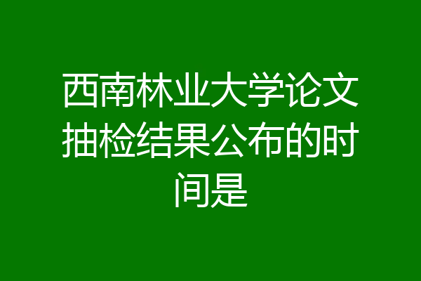 西南林业大学论文抽检结果公布的时间是