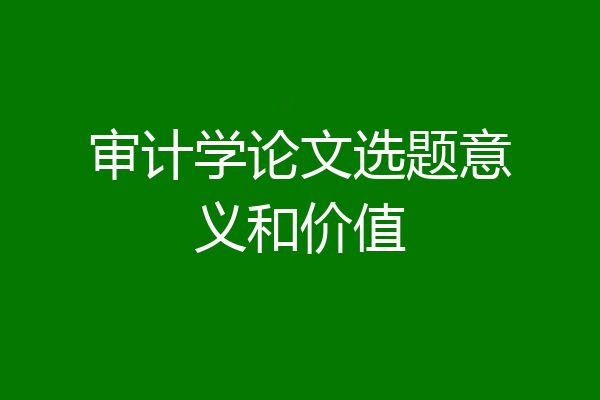 审计学论文选题意义和价值