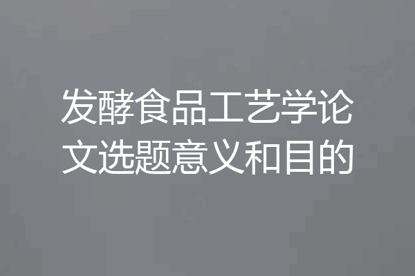 发酵食品工艺学论文选题意义和目的