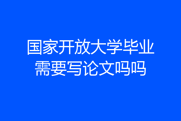 国家开放大学毕业需要写论文吗吗