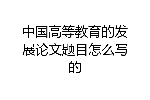 中国高等教育的发展论文题目怎么写的