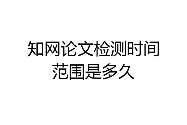 知网论文检测时间范围是多久