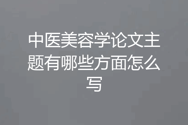 中医美容学论文主题有哪些方面怎么写