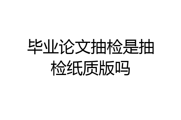 毕业论文抽检是抽检纸质版吗