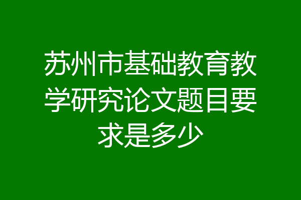 苏州市基础教育教学研究论文题目要求是多少