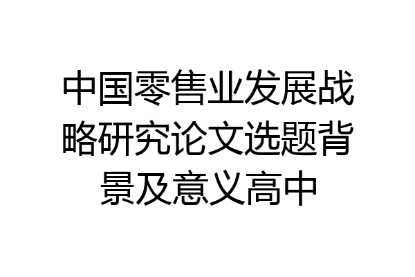 中国零售业发展战略研究论文选题背景及意义高中