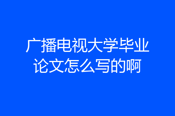 广播电视大学毕业论文怎么写的啊