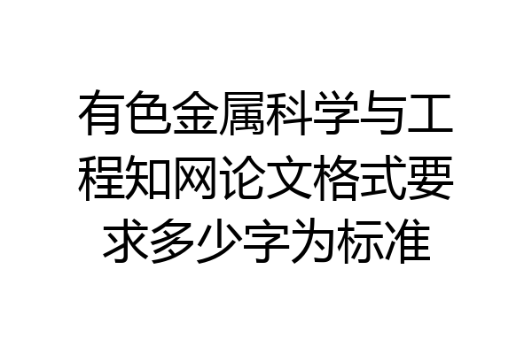 有色金属科学与工程知网论文格式要求多少字为标准