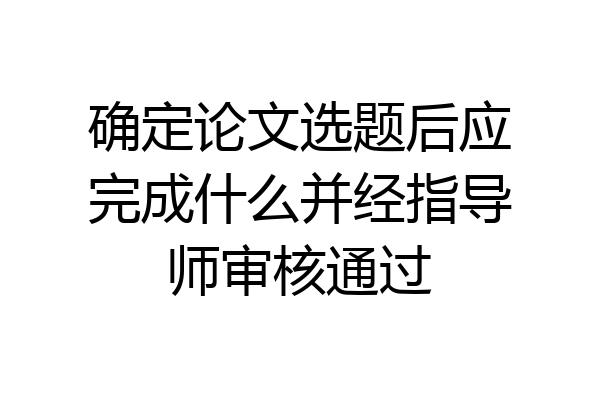 确定论文选题后应完成什么并经指导师审核通过
