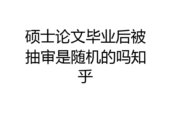 硕士论文毕业后被抽审是随机的吗知乎