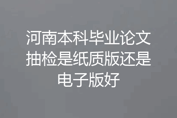 河南本科毕业论文抽检是纸质版还是电子版好