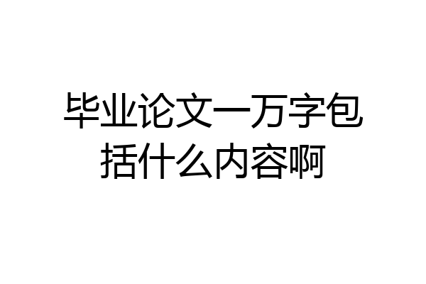 毕业论文一万字包括什么内容啊