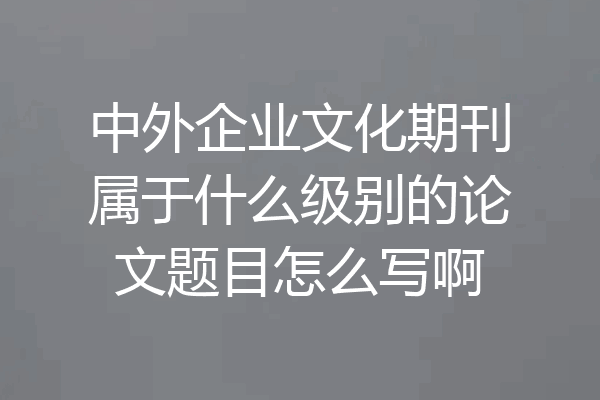 中外企业文化期刊属于什么级别的论文题目怎么写啊