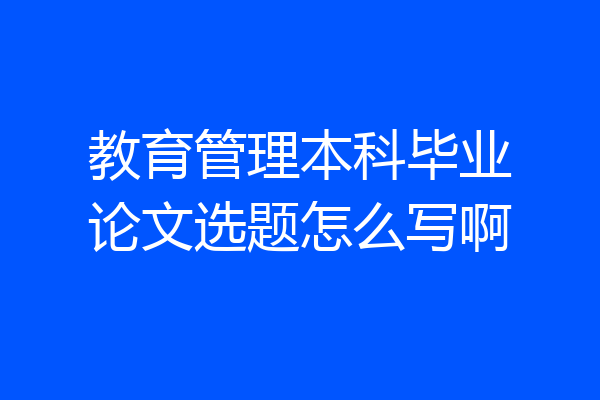 教育管理本科毕业论文选题怎么写啊