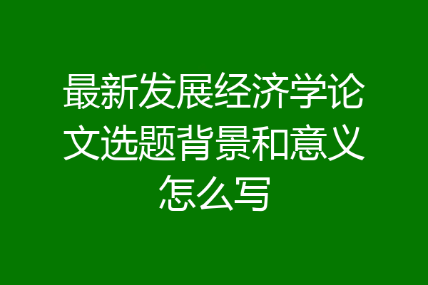 最新发展经济学论文选题背景和意义怎么写
