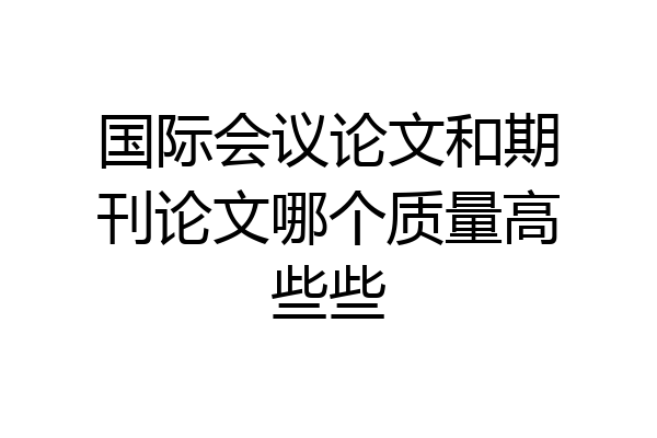 国际会议论文和期刊论文哪个质量高些些