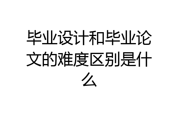 毕业设计和毕业论文的难度区别是什么
