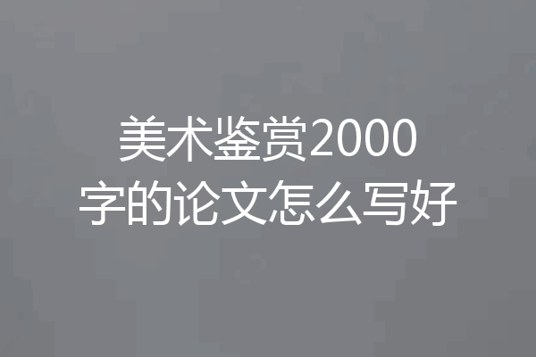 美术鉴赏2000字的论文怎么写好