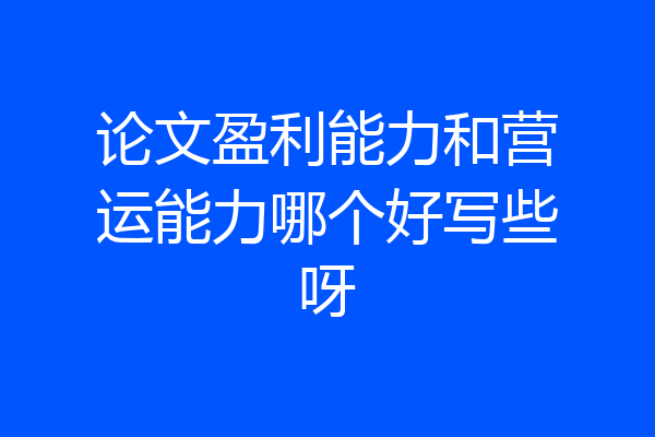 论文盈利能力和营运能力哪个好写些呀