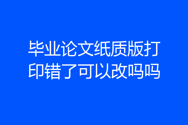 毕业论文纸质版打印错了可以改吗吗