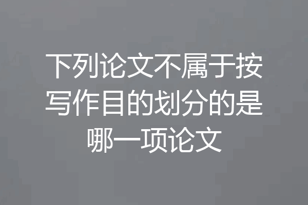 下列论文不属于按写作目的划分的是哪一项论文
