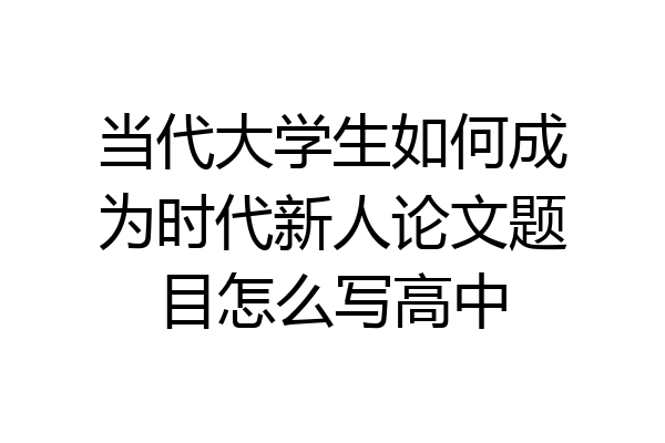 当代大学生如何成为时代新人论文题目怎么写高中