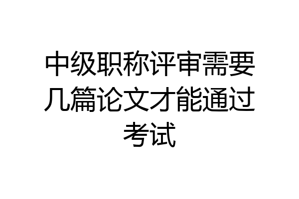 中级职称评审需要几篇论文才能通过考试