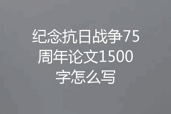 纪念抗日战争75周年论文1500字怎么写