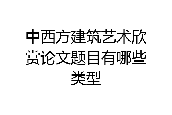 中西方建筑艺术欣赏论文题目有哪些类型