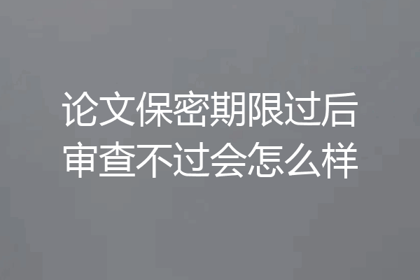 论文保密期限过后审查不过会怎么样