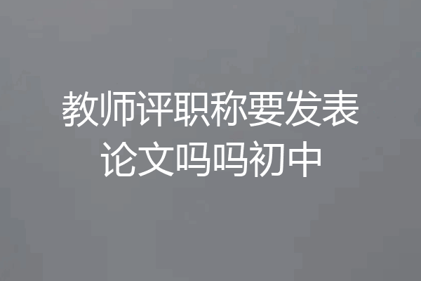 教师评职称要发表论文吗吗初中