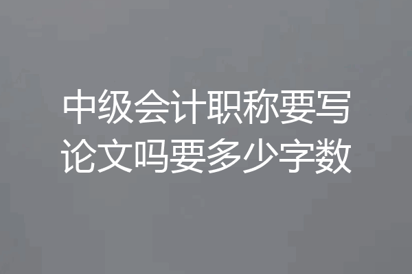 中级会计职称要写论文吗要多少字数