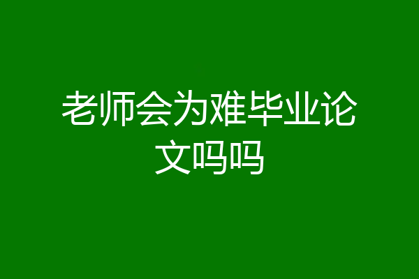老师会为难毕业论文吗吗