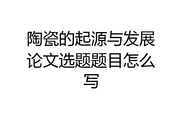 陶瓷的起源与发展论文选题题目怎么写