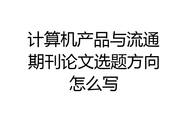 计算机产品与流通期刊论文选题方向怎么写