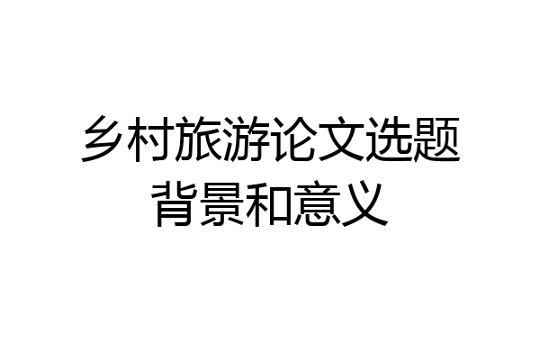 乡村旅游论文选题背景和意义