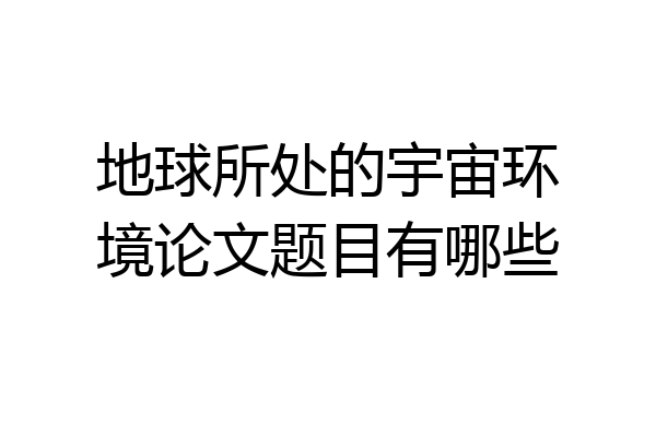 地球所处的宇宙环境论文题目有哪些