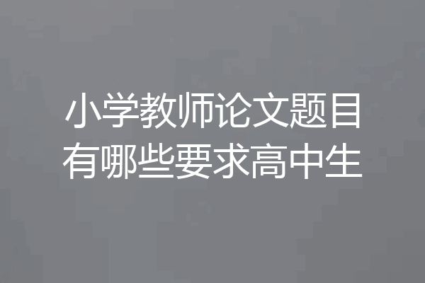 小学教师论文题目有哪些要求高中生